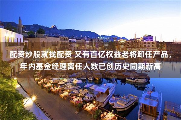 配资炒股就找配资 又有百亿权益老将卸任产品，年内基金经理离任人数已创历史同期新高