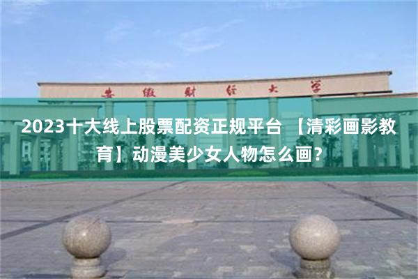 2023十大线上股票配资正规平台 【清彩画影教育】动漫美少女人物怎么画？