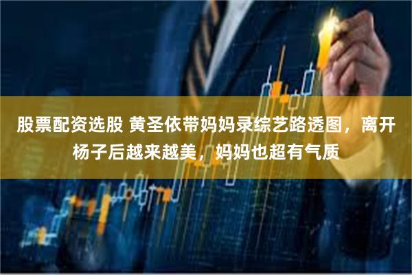 股票配资选股 黄圣依带妈妈录综艺路透图，离开杨子后越来越美，妈妈也超有气质