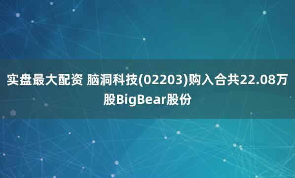 实盘最大配资 脑洞科技(02203)购入合共22.08万股BigBear股份