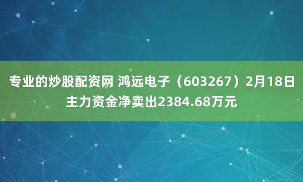 专业的炒股配资网 鸿远电子（603267）2月18日主力资金净卖出2384.68万元