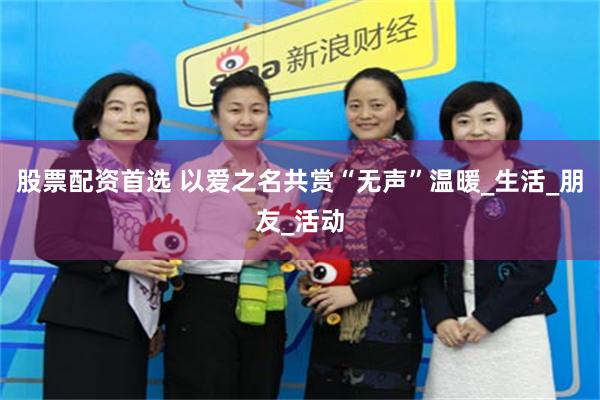 股票配资首选 以爱之名共赏“无声”温暖_生活_朋友_活动