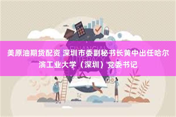美原油期货配资 深圳市委副秘书长黄中出任哈尔滨工业大学（深圳）党委书记