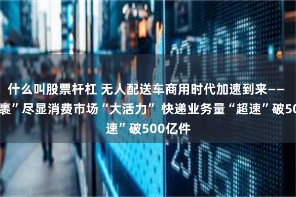 什么叫股票杆杠 无人配送车商用时代加速到来—— “小包裹”尽显消费市场“大活力” 快递业务量“超速”破500亿件