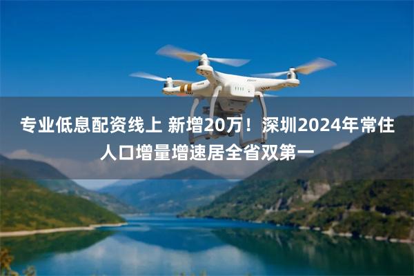专业低息配资线上 新增20万！深圳2024年常住人口增量增速居全省双第一