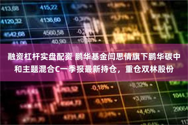 融资杠杆实盘配资 鹏华基金闫思倩旗下鹏华碳中和主题混合C一季报最新持仓，重仓双林股份