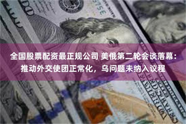 全国股票配资最正规公司 美俄第二轮会谈落幕：推动外交使团正常化，乌问题未纳入议程