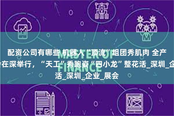 配资公司有哪些 机器人“顶流”组团秀肌肉 全产业链接会在深举行，“天工”秀跑姿“四小龙”整花活_深圳_企业_展会