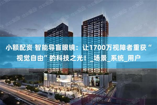 小额配资 智能导盲眼镜：让1700万视障者重获“视觉自由”的科技之光！_场景_系统_用户