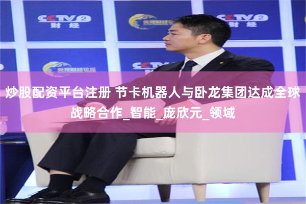 炒股配资平台注册 节卡机器人与卧龙集团达成全球战略合作_智能_庞欣元_领域