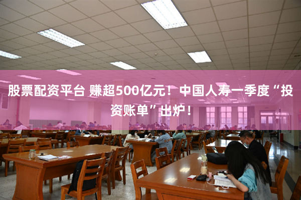 股票配资平台 赚超500亿元！中国人寿一季度“投资账单”出炉！