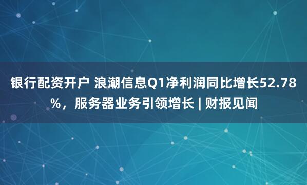 银行配资开户 浪潮信息Q1净利润同比增长52.78%，服务器业务引领增长 | 财报见闻