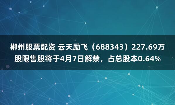 郴州股票配资 云天励飞（688343）227.69万股限售股将于4月7日解禁，占总股本0.64%