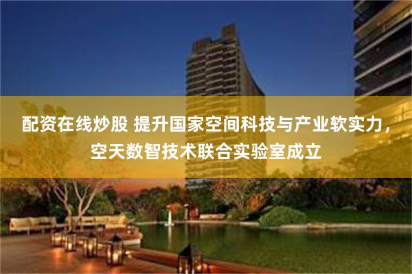 配资在线炒股 提升国家空间科技与产业软实力，空天数智技术联合实验室成立