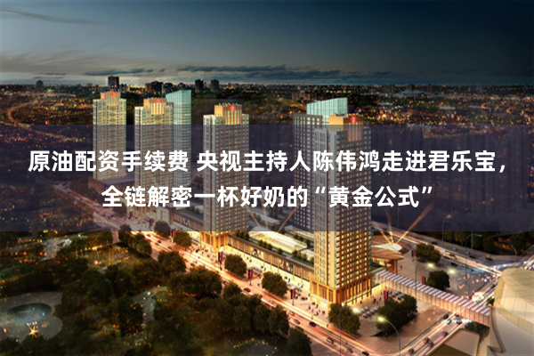 原油配资手续费 央视主持人陈伟鸿走进君乐宝，全链解密一杯好奶的“黄金公式”