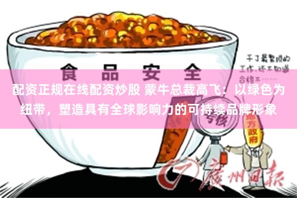 配资正规在线配资炒股 蒙牛总裁高飞：以绿色为纽带，塑造具有全球影响力的可持续品牌形象