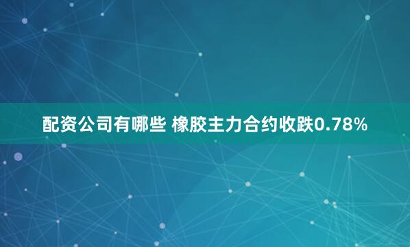 配资公司有哪些 橡胶主力合约收跌0.78%