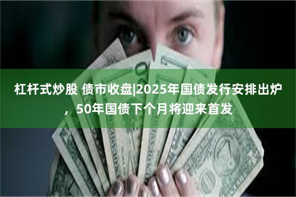 杠杆式炒股 债市收盘|2025年国债发行安排出炉，50年国债下个月将迎来首发