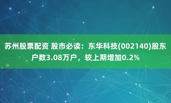 苏州股票配资 股市必读：东华科技(002140)股东户数3.08万户，较上期增加0.2%