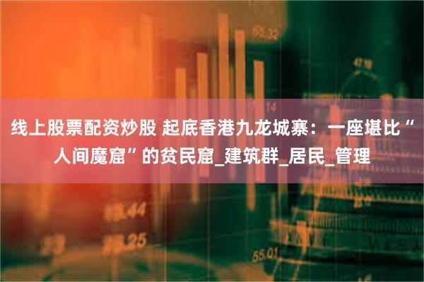 线上股票配资炒股 起底香港九龙城寨：一座堪比“人间魔窟”的贫民窟_建筑群_居民_管理