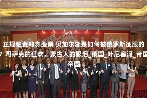 正规融资融券股票 贝加尔湖是如何被俄罗斯征服的？哥萨克的狂欢，蒙古人的眼泪_俄国_叶尼塞河_帝国