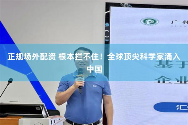 正规场外配资 根本拦不住！全球顶尖科学家涌入中国