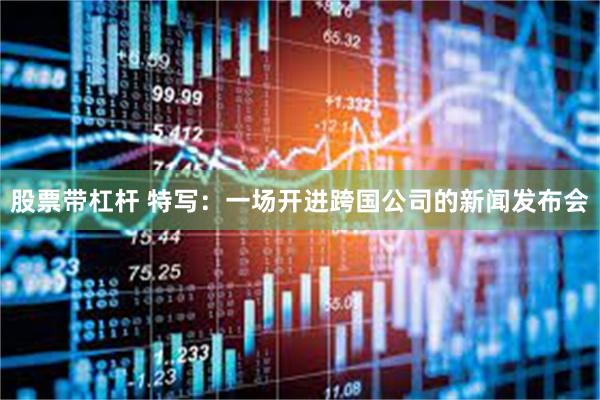 股票带杠杆 特写：一场开进跨国公司的新闻发布会