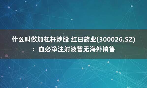 什么叫做加杠杆炒股 红日药业(300026.SZ)：血必净注射液暂无海外销售
