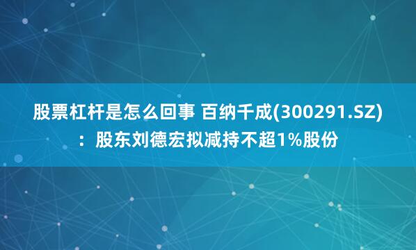 股票杠杆是怎么回事 百纳千成(300291.SZ)：股东刘德宏拟减持不超1%股份