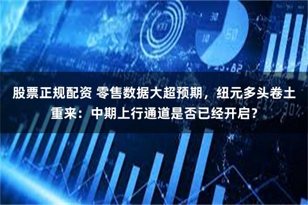 股票正规配资 零售数据大超预期，纽元多头卷土重来：中期上行通道是否已经开启？