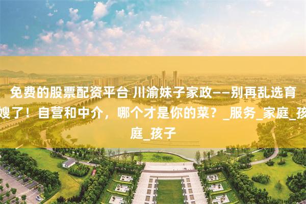 免费的股票配资平台 川渝妹子家政——别再乱选育儿嫂了！自营和中介，哪个才是你的菜？_服务_家庭_孩子