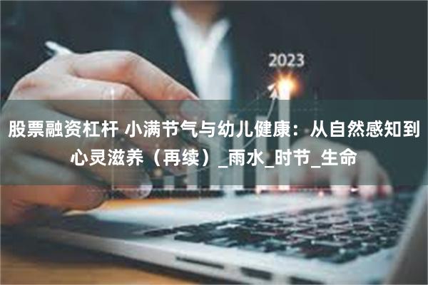 股票融资杠杆 小满节气与幼儿健康：从自然感知到心灵滋养（再续）_雨水_时节_生命