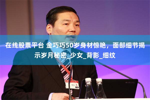 在线股票平台 金巧巧50岁身材惊艳，面部细节揭示岁月秘密_少女_背影_细纹