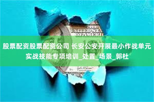 股票配资股票配资公司 长安公安开展最小作战单元实战技能专项培训_处置_场景_郭杜