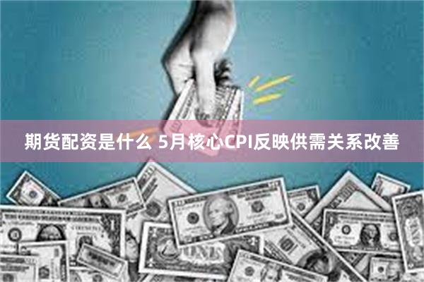 期货配资是什么 5月核心CPI反映供需关系改善