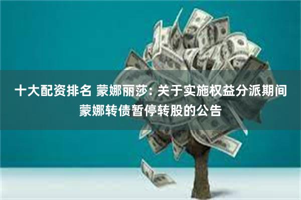 十大配资排名 蒙娜丽莎: 关于实施权益分派期间蒙娜转债暂停转股的公告