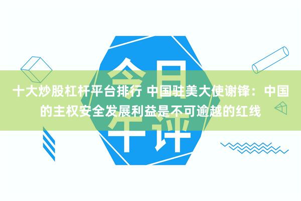 十大炒股杠杆平台排行 中国驻美大使谢锋：中国的主权安全发展利益是不可逾越的红线
