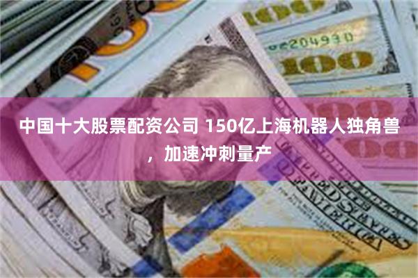 中国十大股票配资公司 150亿上海机器人独角兽，加速冲刺量产