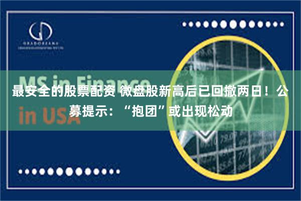 最安全的股票配资 微盘股新高后已回撤两日！公募提示：“抱团”或出现松动