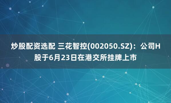 炒股配资选配 三花智控(002050.SZ)：公司H股于6月23日在港交所挂牌上市