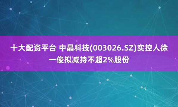 十大配资平台 中晶科技(003026.SZ)实控人徐一俊拟减持不超2%股份