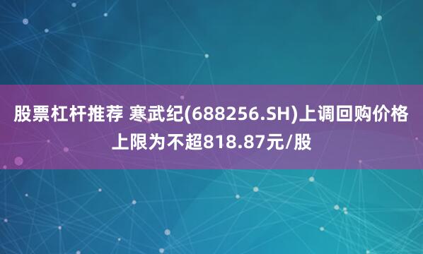 股票杠杆推荐 寒武纪(688256.SH)上调回购价格上限为不超818.87元/股