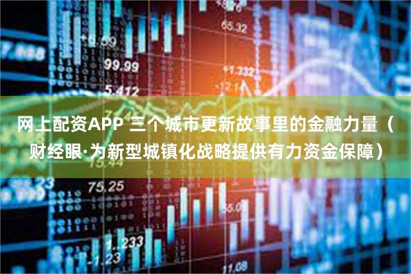 网上配资APP 三个城市更新故事里的金融力量（财经眼·为新型城镇化战略提供有力资金保障）