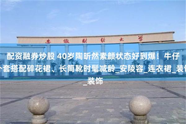配资融券炒股 40岁陶昕然素颜状态好到爆！牛仔外套搭配碎花裙、长筒靴时髦减龄_安陵容_连衣裙_装饰