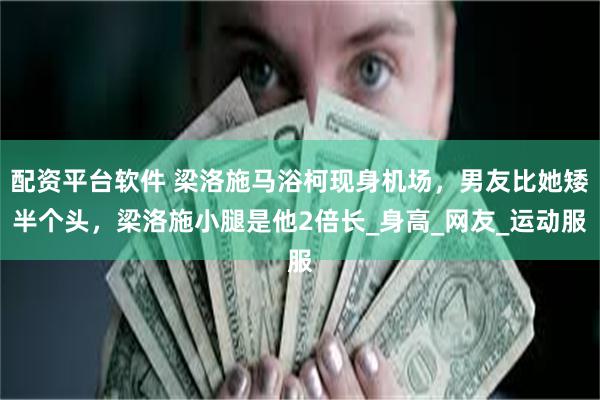 配资平台软件 梁洛施马浴柯现身机场，男友比她矮半个头，梁洛施小腿是他2倍长_身高_网友_运动服