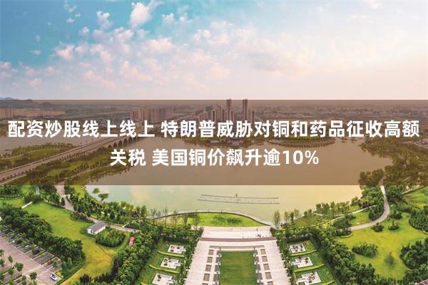 配资炒股线上线上 特朗普威胁对铜和药品征收高额关税 美国铜价飙升逾10%