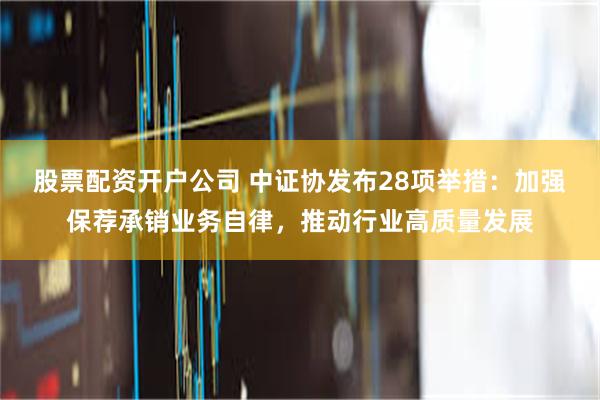 股票配资开户公司 中证协发布28项举措：加强保荐承销业务自律，推动行业高质量发展