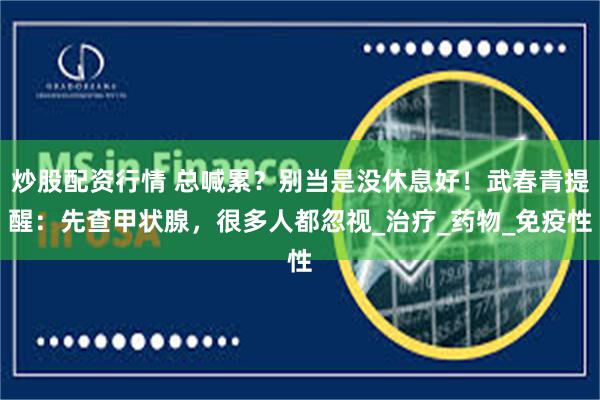 炒股配资行情 总喊累？别当是没休息好！武春青提醒：先查甲状腺，很多人都忽视_治疗_药物_免疫性