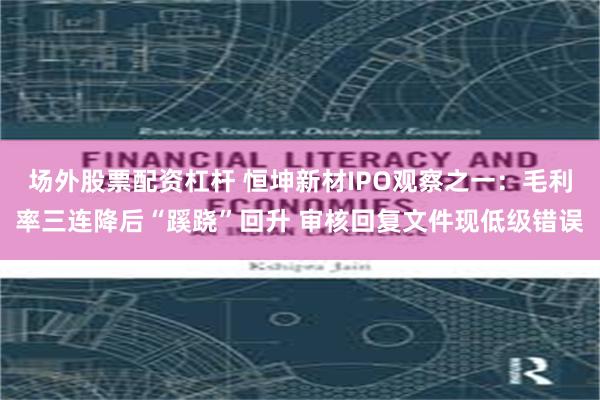 场外股票配资杠杆 恒坤新材IPO观察之一：毛利率三连降后“蹊跷”回升 审核回复文件现低级错误