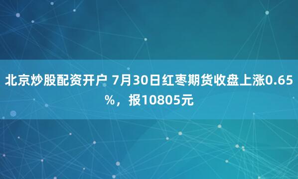 北京炒股配资开户 7月30日红枣期货收盘上涨0.65%，报10805元